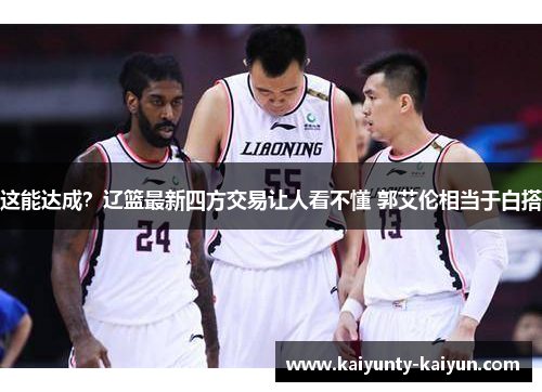 这能达成？辽篮最新四方交易让人看不懂 郭艾伦相当于白搭